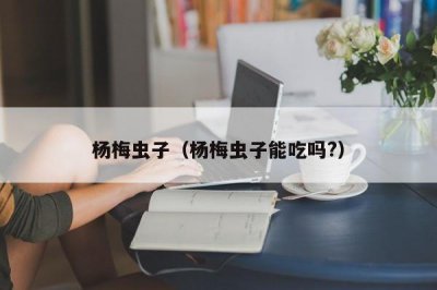 ​杨梅虫子（杨梅虫子能吃吗?）