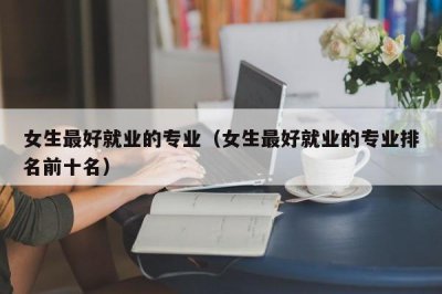 ​女生最好就业的专业（女生最好就业的专业排名前十名）